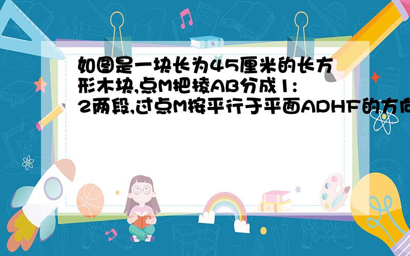 如图是一块长为45厘米的长方形木块,点M把棱AB分成1:2两段,过点M按平行于平面ADHF的方向把长方体切成两块后,表面积增加了1000平方厘米,问：这两块长方体的体积分别是多少