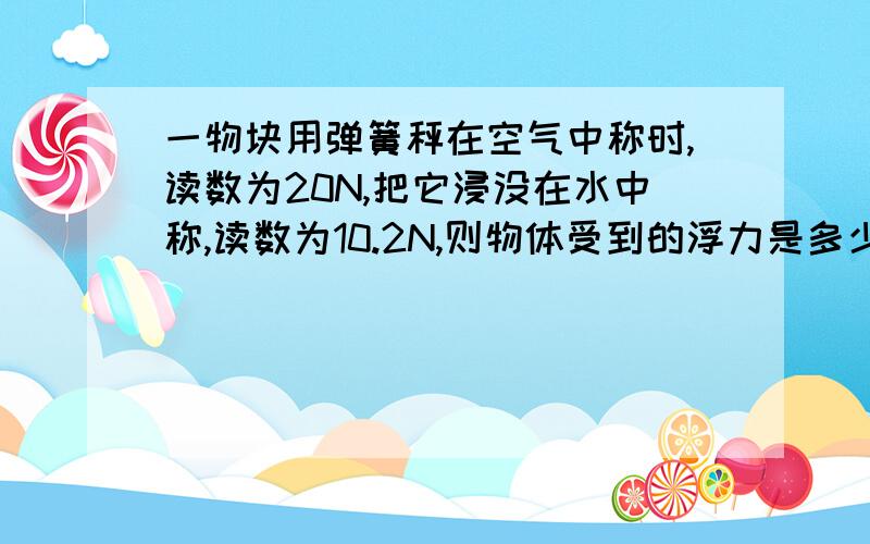 一物块用弹簧秤在空气中称时,读数为20N,把它浸没在水中称,读数为10.2N,则物体受到的浮力是多少一物块用弹簧秤在空气中称时,读数为20N,把它浸没在水中称,读数为10.2N,物块的密度是多少?{g取1