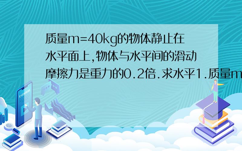 质量m=40kg的物体静止在水平面上,物体与水平间的滑动摩擦力是重力的0.2倍.求水平1.质量m=40kg的物体静止在水平面上,物体与水平间的滑动摩擦力是重力的0.2倍.当物体在水平恒定的拉力作用下