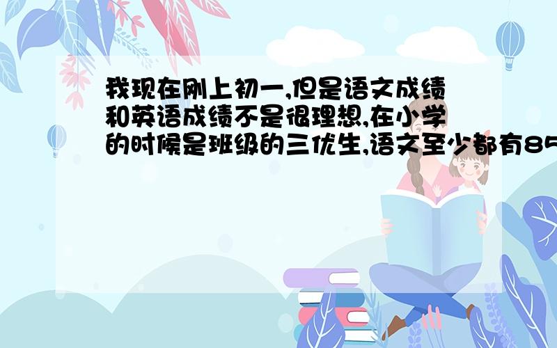 我现在刚上初一,但是语文成绩和英语成绩不是很理想,在小学的时候是班级的三优生,语文至少都有85分以上,英语也在90分以上,可是来到了中学语文成绩变成在及格线边缘.英语更不用说了开始