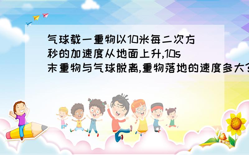 气球载一重物以10米每二次方秒的加速度从地面上升,10s末重物与气球脱离,重物落地的速度多大?重物脱离气球后在空中运动的时间多长?