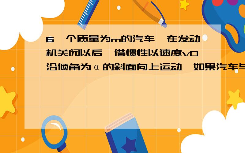 6一个质量为m的汽车,在发动机关闭以后,借惯性以速度v0沿倾角为α的斜面向上运动,如果汽车与斜面间的动摩擦因数为µ,求汽车从开始上升到停止运动的最大位移