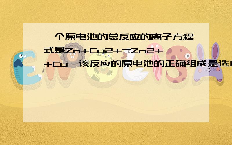 一个原电池的总反应的离子方程式是Zn+Cu2+=Zn2++Cu,该反应的原电池的正确组成是选项          A          B         C          D正极         Zn          Cu        Cu         Fe负极         Cu          Zn        Zn