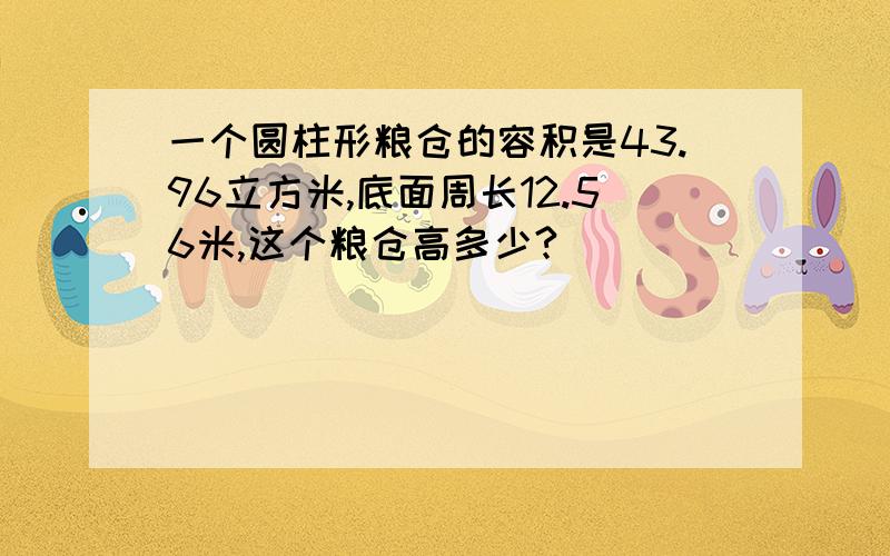 一个圆柱形粮仓的容积是43.96立方米,底面周长12.56米,这个粮仓高多少?