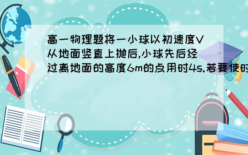 高一物理题将一小球以初速度V从地面竖直上抛后,小球先后经过离地面的高度6m的点用时4s.若要使时间缩短为2s则初度V0应（g=10m/s² 不计阻力）A 小于VB 等于VC 大于VD 无法确定