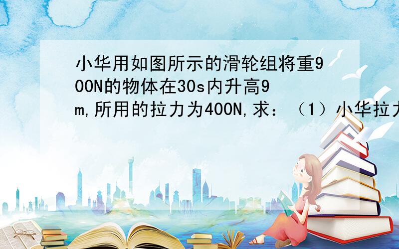 小华用如图所示的滑轮组将重900N的物体在30s内升高9m,所用的拉力为400N,求：（1）小华拉力做功的功率 （2）该滑轮组的机械效率 （3）若用这个滑轮组提升1200N的物体,则滑轮组的机械效率将