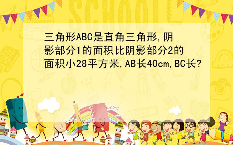 三角形ABC是直角三角形,阴影部分1的面积比阴影部分2的面积小28平方米,AB长40cm,BC长?