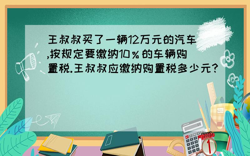 王叔叔买了一辆12万元的汽车,按规定要缴纳10％的车辆购置税.王叔叔应缴纳购置税多少元?