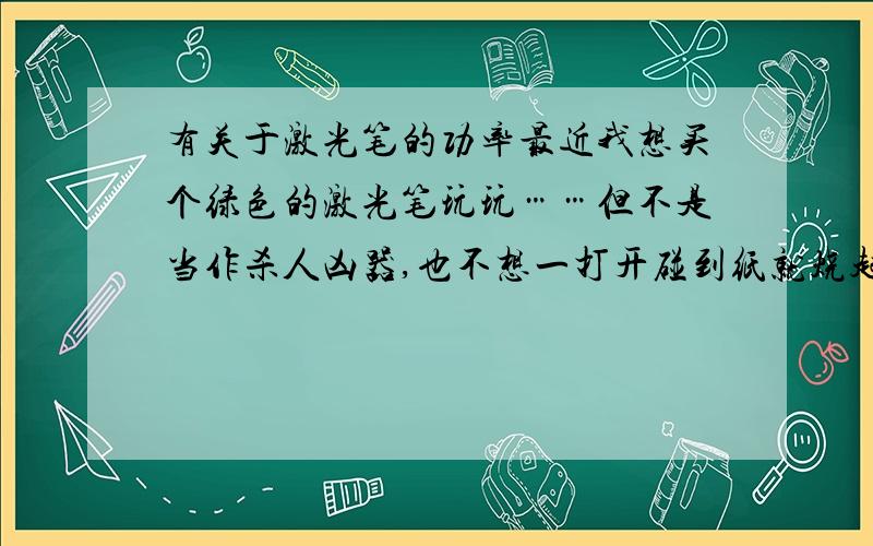 有关于激光笔的功率最近我想买个绿色的激光笔玩玩……但不是当作杀人凶器,也不想一打开碰到纸就烧起来……市面上有很多功率的……啥10mw/20/50/100的,我看到似乎100以上是会烧东西的,请