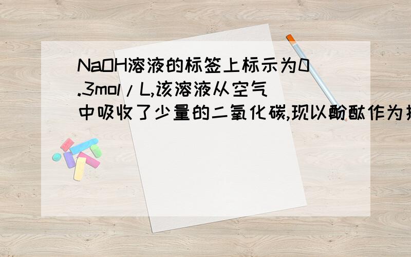 NaOH溶液的标签上标示为0.3mol/L,该溶液从空气中吸收了少量的二氧化碳,现以酚酞作为指示剂,用标准HCl滴定,标定的结果是比标签上的偏高还是偏低?为什么?