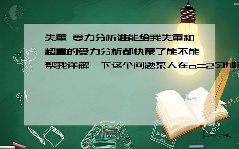 失重 受力分析谁能给我失重和超重的受力分析都快蒙了能不能帮我详解一下这个问题某人在a=2匀加速下降的升降机中最多能举起m=75的物体，则此人在地面上最多能举起多大质量的物体？只