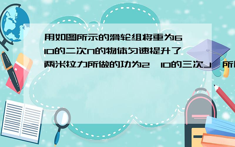 用如图所示的滑轮组将重为6*10的二次N的物体匀速提升了两米拉力所做的功为2*10的三次J,所用的时间为20秒求：（1）拉力做的有用功.（2) 拉力的功率.(3) 该滑轮组的机械效率.