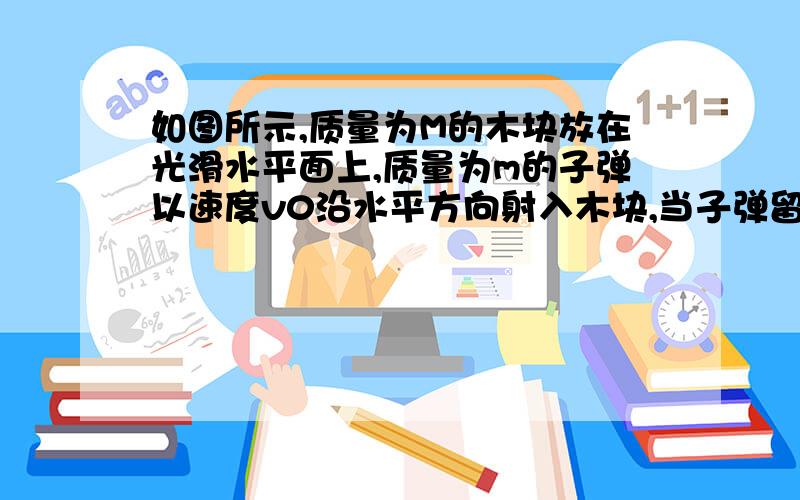 如图所示,质量为M的木块放在光滑水平面上,质量为m的子弹以速度v0沿水平方向射入木块,当子弹留在木块中刚质量为M的木块放在光滑水平面上,质量为m的子弹以速度v0沿水平方向射入木块,当子