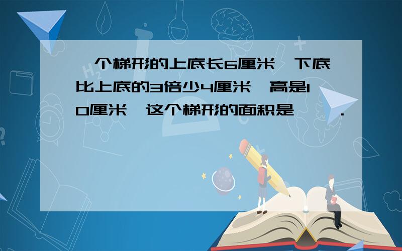 一个梯形的上底长6厘米,下底比上底的3倍少4厘米,高是10厘米,这个梯形的面积是【 】.