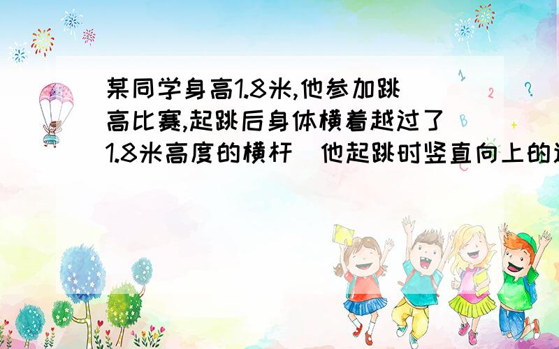 某同学身高1.8米,他参加跳高比赛,起跳后身体横着越过了1.8米高度的横杆．他起跳时竖直向上的速度大约为这题该怎么做啊?