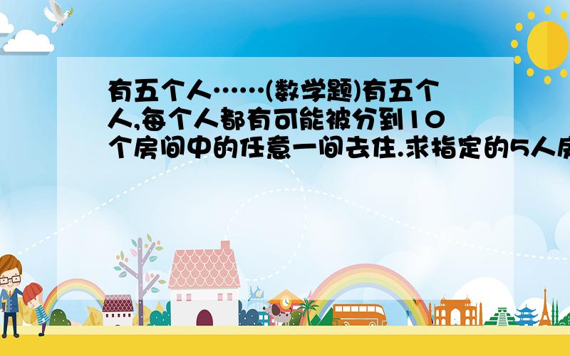 有五个人……(数学题)有五个人,每个人都有可能被分到10个房间中的任意一间去住.求指定的5人房间各有一个人住的概率