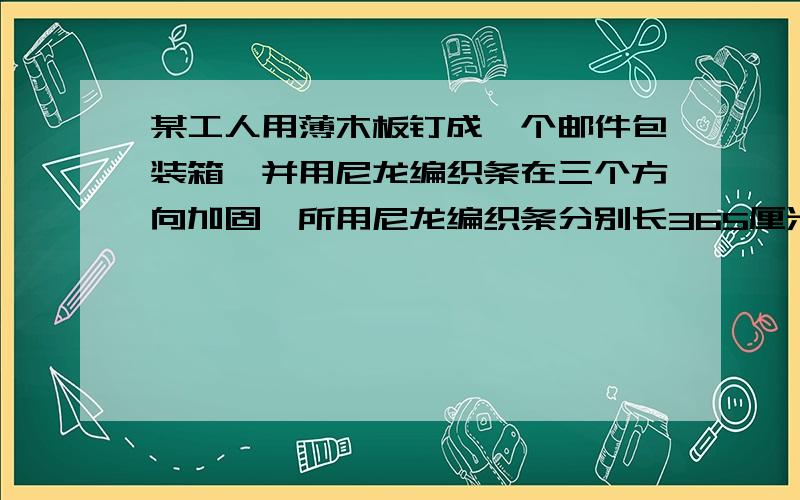 某工人用薄木板钉成一个邮件包装箱,并用尼龙编织条在三个方向加固,所用尼龙编织条分别长365厘米,405厘米