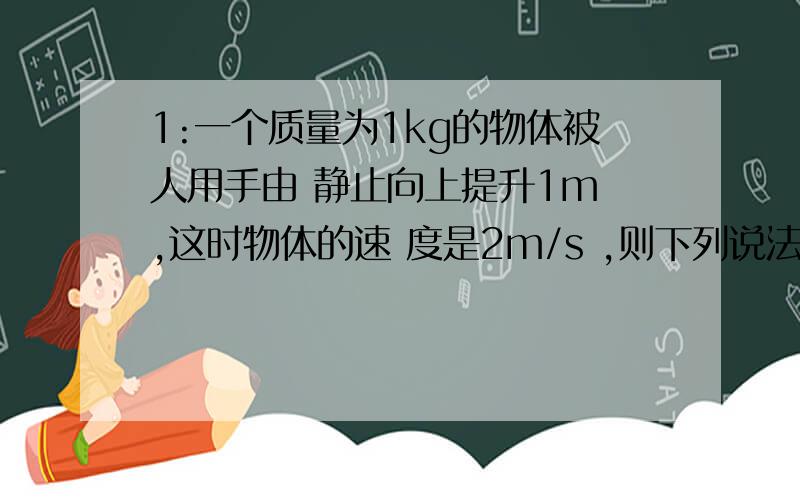 1:一个质量为1kg的物体被人用手由 静止向上提升1m ,这时物体的速 度是2m/s ,则下列说法1:一个质量为1kg的物体被人用手由静止向上提升1m ,这时物体的速度是2m/s ,则下列说法中正确的是（g=10m/s2