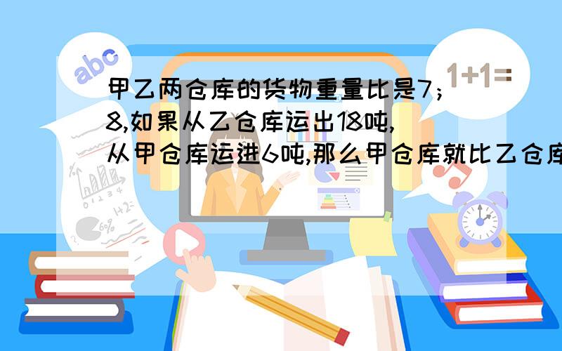 甲乙两仓库的货物重量比是7；8,如果从乙仓库运出18吨,从甲仓库运进6吨,那么甲仓库就比乙仓库多14吨,求甲乙两仓库原有货物各多少吨?