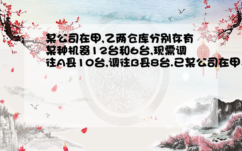 某公司在甲,乙两仓库分别存有某种机器12台和6台,现需调往A县10台,调往B县8台.已某公司在甲、乙两仓库分别存有某种机器12台和6台,现需调往A县10台,调往B县8台.已知从甲仓库调运一台机器到A