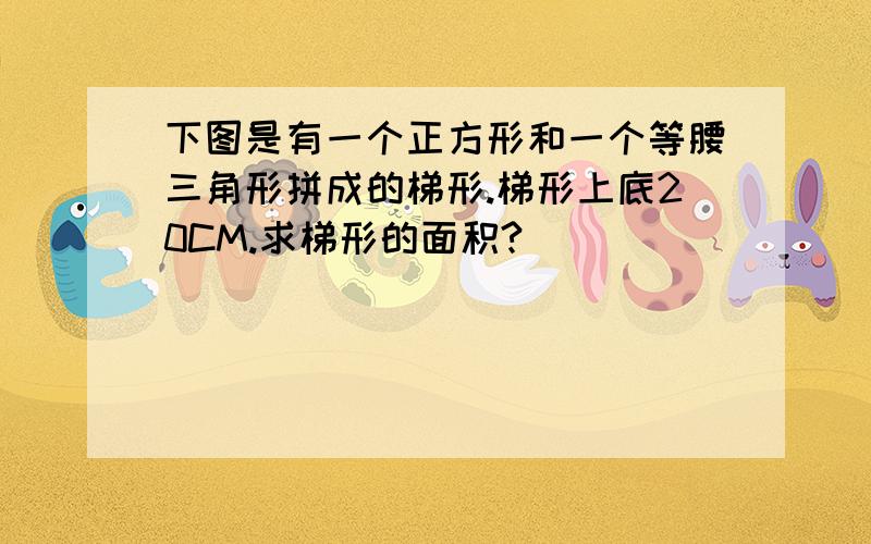 下图是有一个正方形和一个等腰三角形拼成的梯形.梯形上底20CM.求梯形的面积?