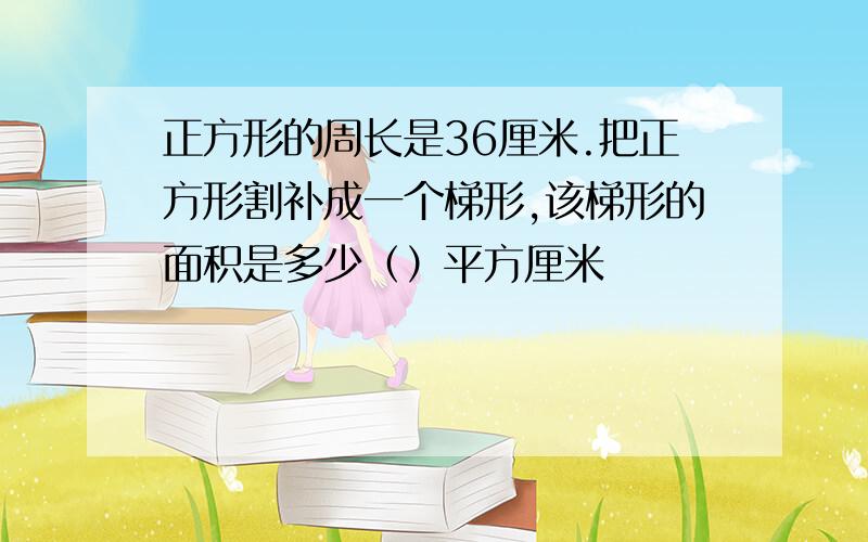 正方形的周长是36厘米.把正方形割补成一个梯形,该梯形的面积是多少（）平方厘米