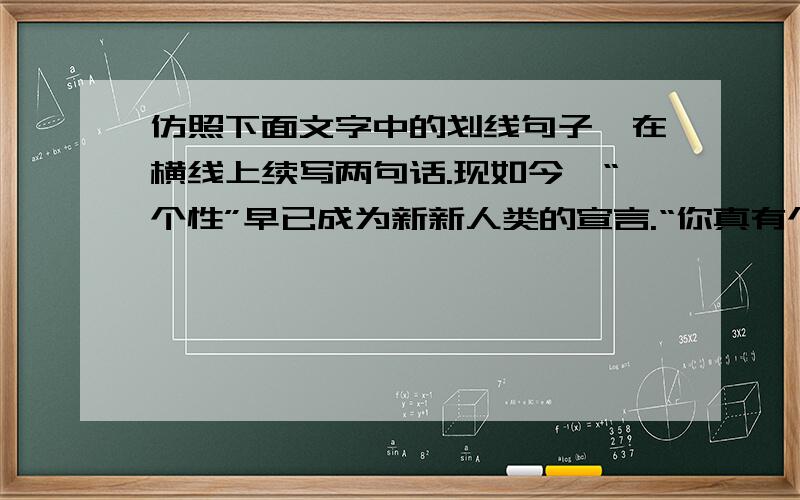 仿照下面文字中的划线句子,在横线上续写两句话.现如今,“个性”早已成为新新人类的宣言.“你真有个性”成为一种语言时尚.其实,个性不是奇装异服,不是夸夸其谈.我们是否可以这样理解