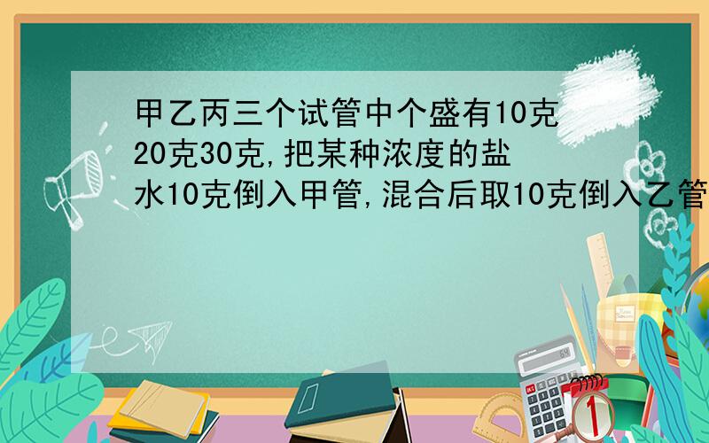 甲乙丙三个试管中个盛有10克20克30克,把某种浓度的盐水10克倒入甲管,混合后取10克倒入乙管中,再混合后从乙管中取出10克倒入丙管中.现在丙管中的盐水浓度为0.5%.最早倒入甲管中的盐水浓度