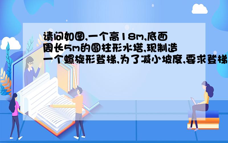 请问如图,一个高18m,底面周长5m的圆柱形水塔,现制造一个螺旋形登梯,为了减小坡度,要求登梯绕塔环绕一求梯子长度,