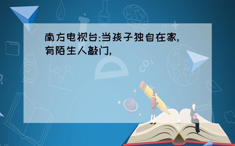 南方电视台:当孩子独自在家,有陌生人敲门,