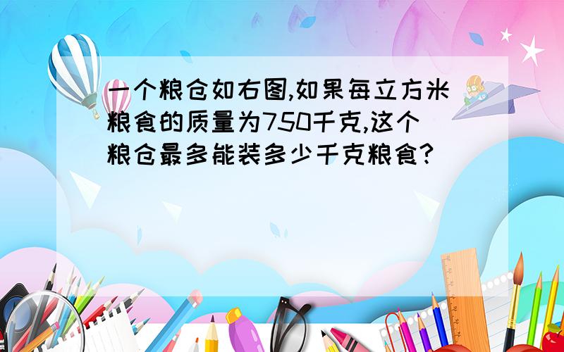 一个粮仓如右图,如果每立方米粮食的质量为750千克,这个粮仓最多能装多少千克粮食?