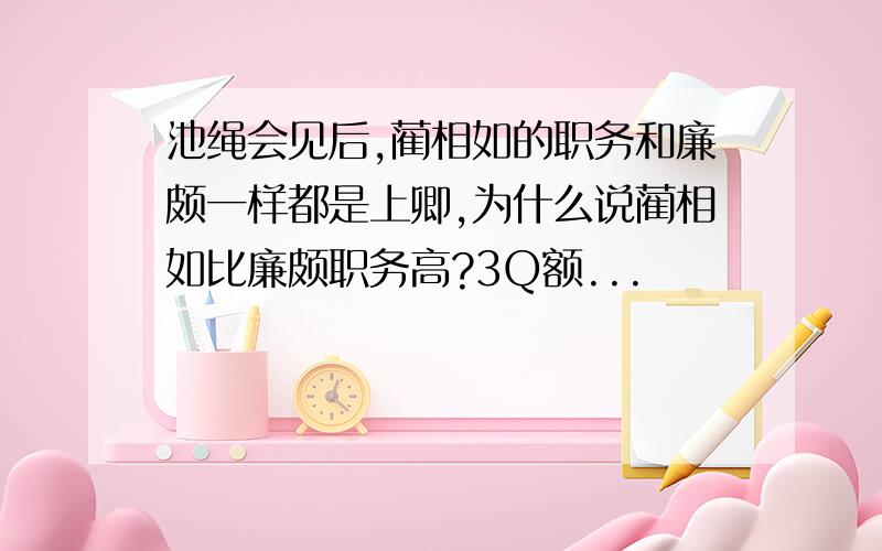 池绳会见后,蔺相如的职务和廉颇一样都是上卿,为什么说蔺相如比廉颇职务高?3Q额...