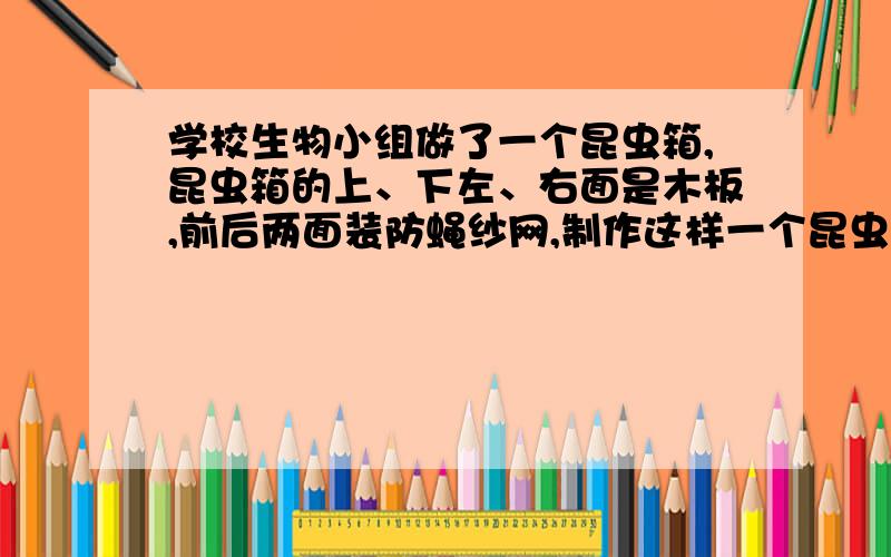 学校生物小组做了一个昆虫箱,昆虫箱的上、下左、右面是木板,前后两面装防蝇纱网,制作这样一个昆虫箱,至少多少平方厘米的木板?（长40cm、宽25cm）