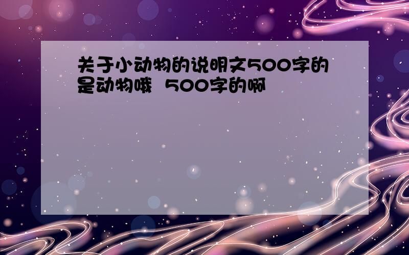 关于小动物的说明文500字的是动物哦  500字的啊