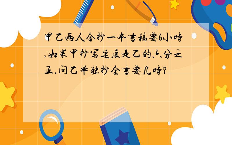 甲乙两人合抄一本书稿要6小时,如果甲抄写速度是乙的六分之五.问乙单独抄全书要几时?