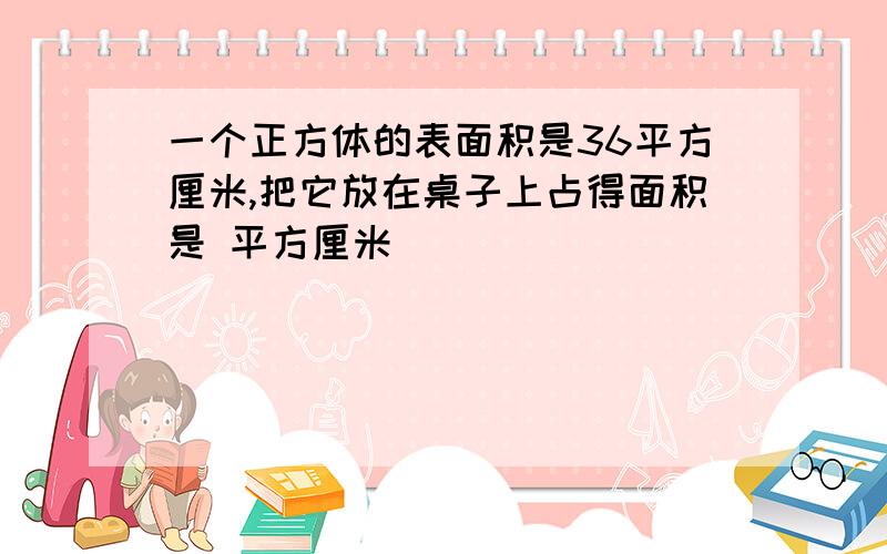 一个正方体的表面积是36平方厘米,把它放在桌子上占得面积是 平方厘米