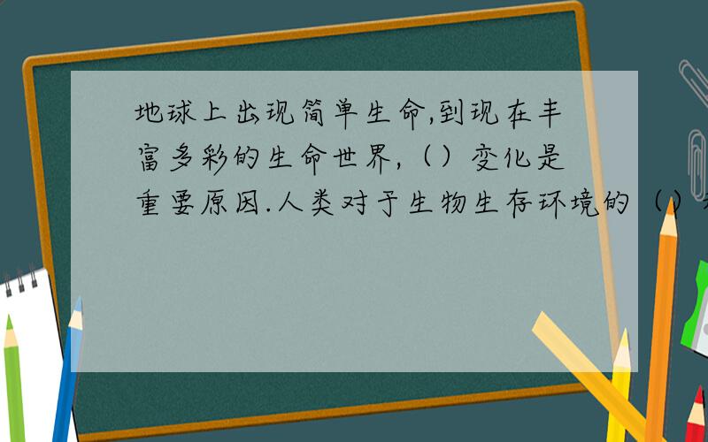 地球上出现简单生命,到现在丰富多彩的生命世界,（）变化是重要原因.人类对于生物生存环境的（）和对一些动物的（）也起到了重要作用.