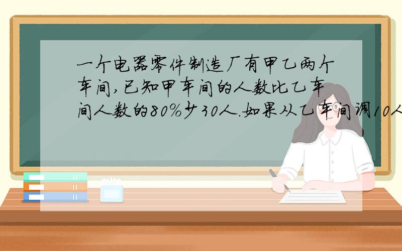 一个电器零件制造厂有甲乙两个车间,已知甲车间的人数比乙车间人数的80%少30人.如果从乙车间调10人到甲车间的人数正好是乙车间人数的75%.原来两个车间各有多少人?如果从乙车间调10人到甲