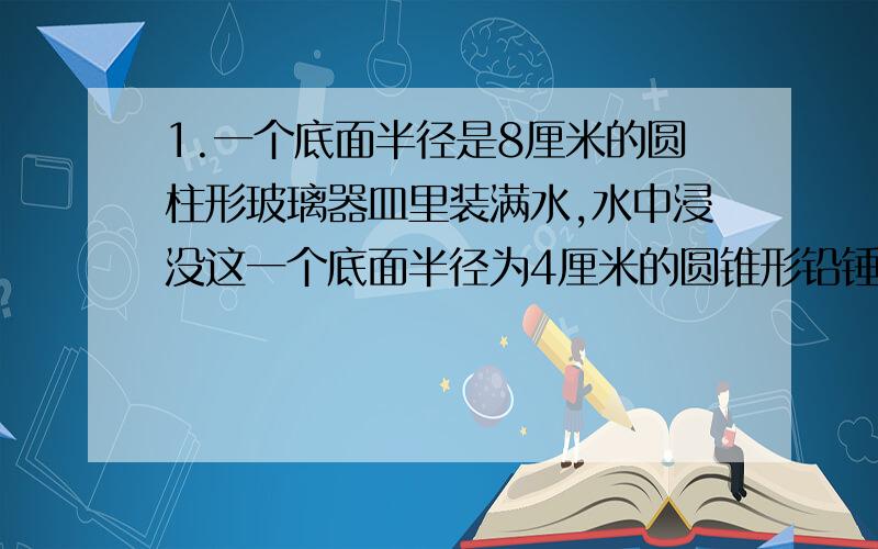 1.一个底面半径是8厘米的圆柱形玻璃器皿里装满水,水中浸没这一个底面半径为4厘米的圆锥形铅锤当铅锤从水中取出后,水面降了2厘米,求这个圆锥体的高是多少厘米?