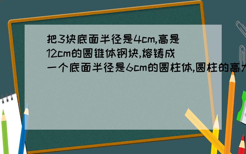 把3块底面半径是4cm,高是12cm的圆锥体钢块,熔铸成一个底面半径是6cm的圆柱体,圆柱的高大约是多少cm?（保留整数.）需要过程