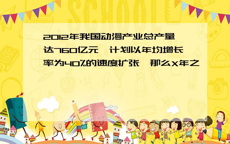 2012年我国动漫产业总产量达760亿元,计划以年均增长率为40%的速度扩张,那么X年之