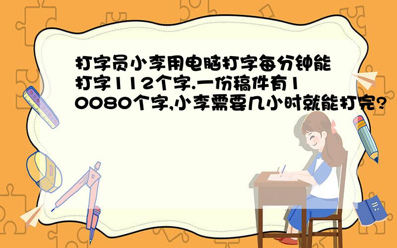 打字员小李用电脑打字每分钟能打字112个字.一份稿件有10080个字,小李需要几小时就能打完?