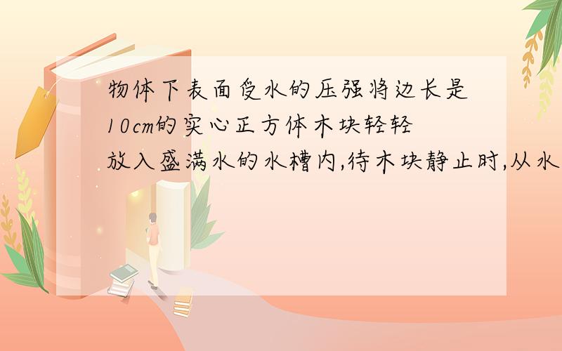 物体下表面受水的压强将边长是10cm的实心正方体木块轻轻放入盛满水的水槽内,待木块静止时,从水槽内溢出了600g水,g取10n／kg.求木块下表面受到的水的压强.