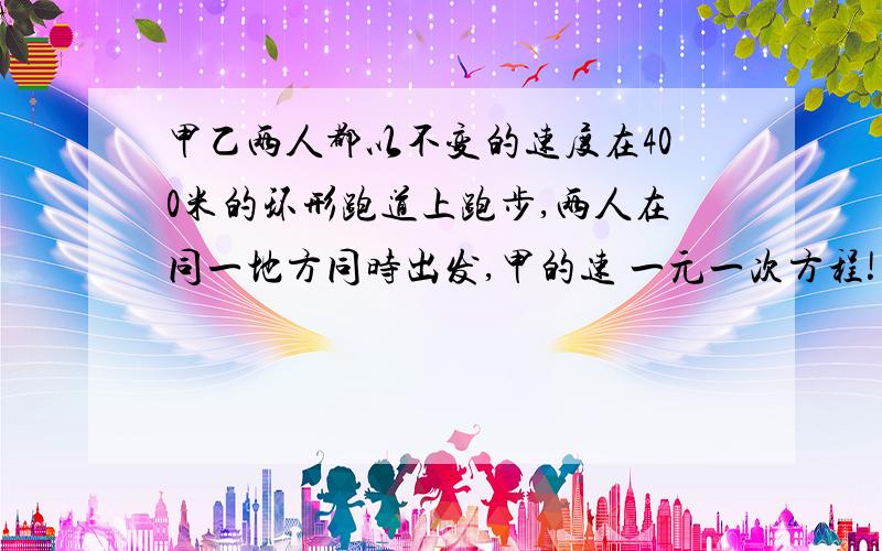 甲乙两人都以不变的速度在400米的环形跑道上跑步,两人在同一地方同时出发,甲的速 一元一次方程!甲乙两人都以不变的速度在400米的环形跑道上跑步,两人在同一地方同时出发,甲的速度为100