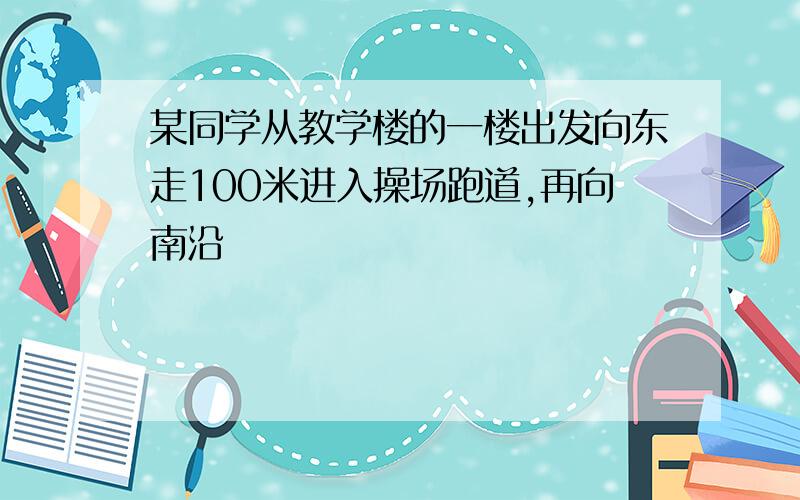 某同学从教学楼的一楼出发向东走100米进入操场跑道,再向南沿