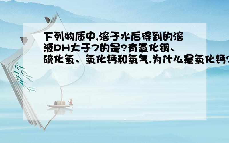 下列物质中,溶于水后得到的溶液PH大于7的是?有氧化铜、硫化氢、氧化钙和氧气.为什么是氧化钙?