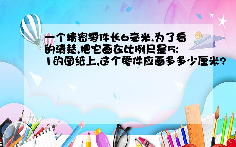 一个精密零件长6毫米,为了看的清楚,把它画在比例尺是5:1的图纸上,这个零件应画多多少厘米?