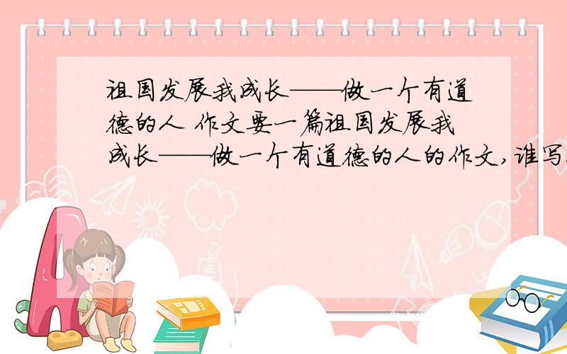 祖国发展我成长——做一个有道德的人 作文要一篇祖国发展我成长——做一个有道德的人的作文,谁写得好我就给谁500积分!