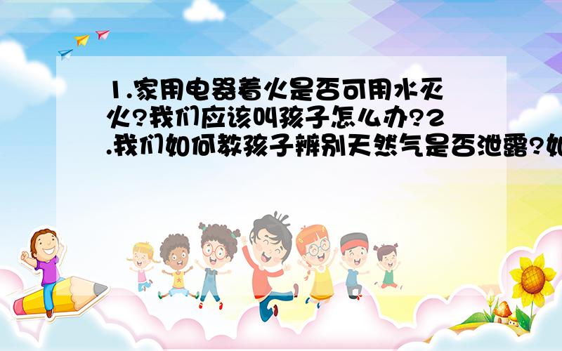 1.家用电器着火是否可用水灭火?我们应该叫孩子怎么办?2.我们如何教孩子辨别天然气是否泄露?如果家中出现天然气泄露让孩子应该怎么办?3.如果父母不在家,又陌生人敲门您的孩子会怎么办?