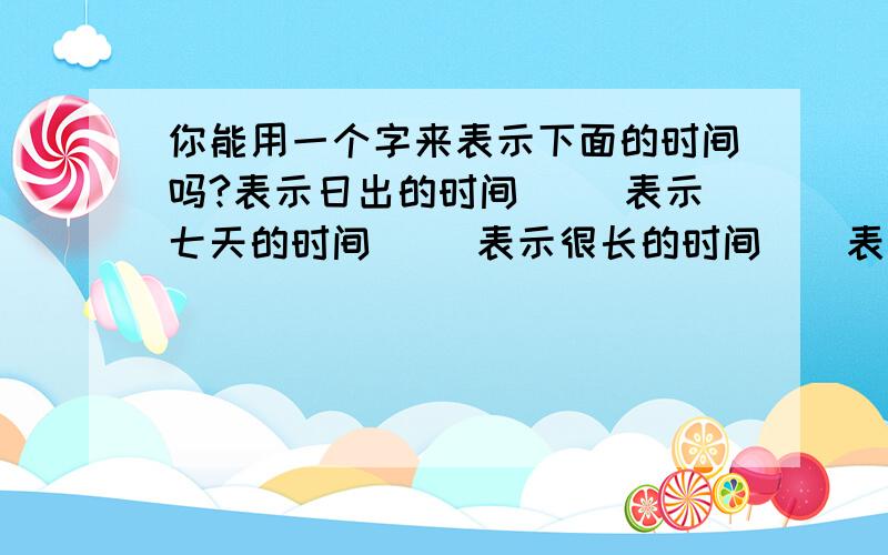 你能用一个字来表示下面的时间吗?表示日出的时间（） 表示七天的时间（） 表示很长的时间（）表示十天的时间（） 表示黄昏的时间（） 表示白天的时间（）表示晚上的时间（） 表示三